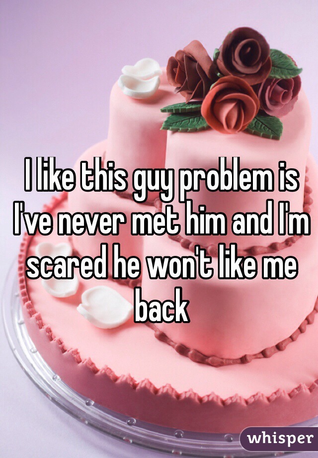 I like this guy problem is I've never met him and I'm scared he won't like me back
