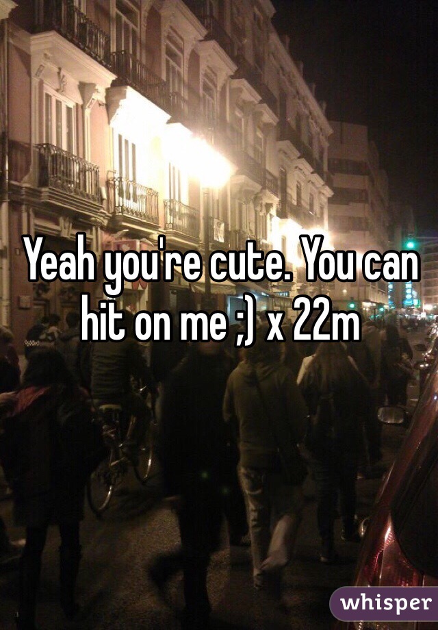 Yeah you're cute. You can hit on me ;) x 22m