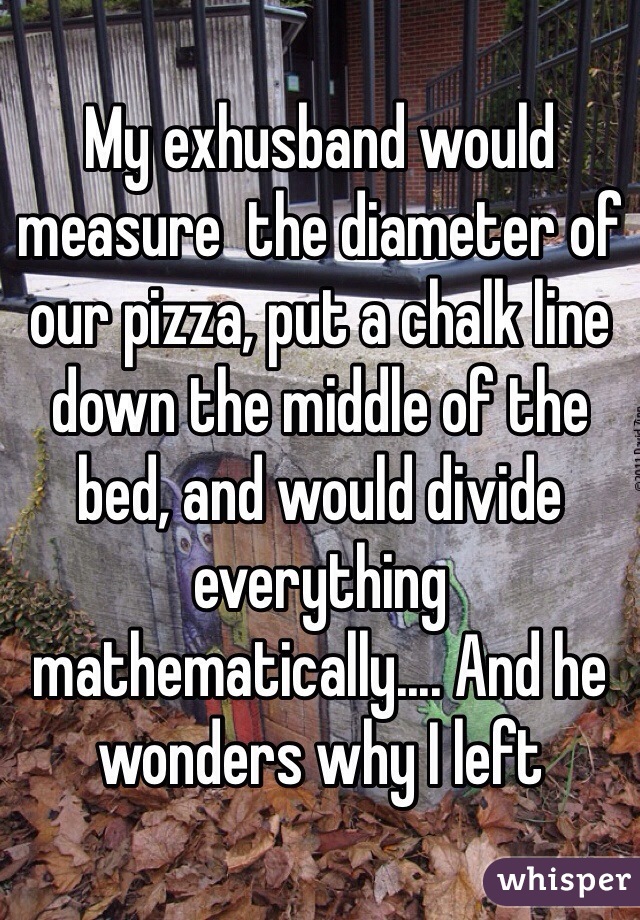 My exhusband would measure  the diameter of our pizza, put a chalk line down the middle of the bed, and would divide everything mathematically.... And he wonders why I left