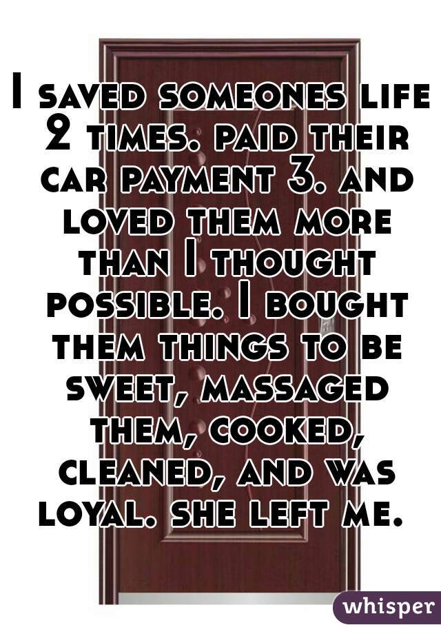 I saved someones life 2 times. paid their car payment 3. and loved them more than I thought possible. I bought them things to be sweet, massaged them, cooked, cleaned, and was loyal. she left me. 