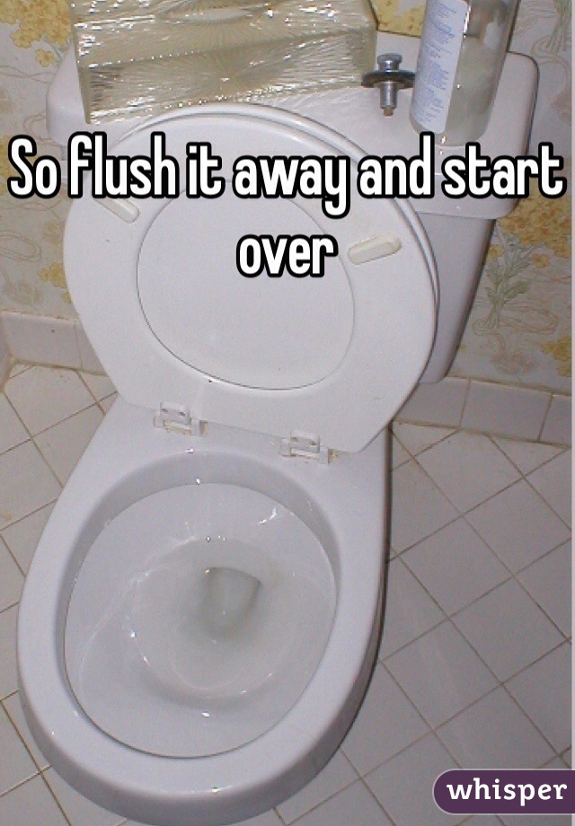 So flush it away and start over