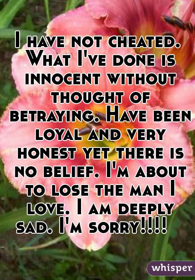 I have not cheated. What I've done is innocent without thought of betraying. Have been loyal and very honest yet there is no belief. I'm about to lose the man I love. I am deeply sad. I'm sorry!!!!   