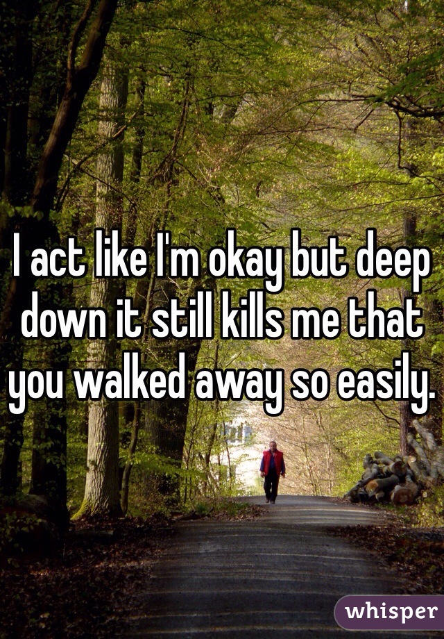 I act like I'm okay but deep down it still kills me that you walked away so easily. 