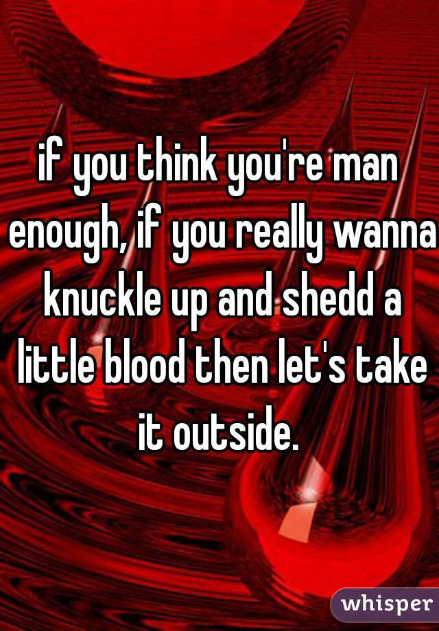 if you think you're man enough, if you really wanna knuckle up and shedd a little blood then let's take it outside. 