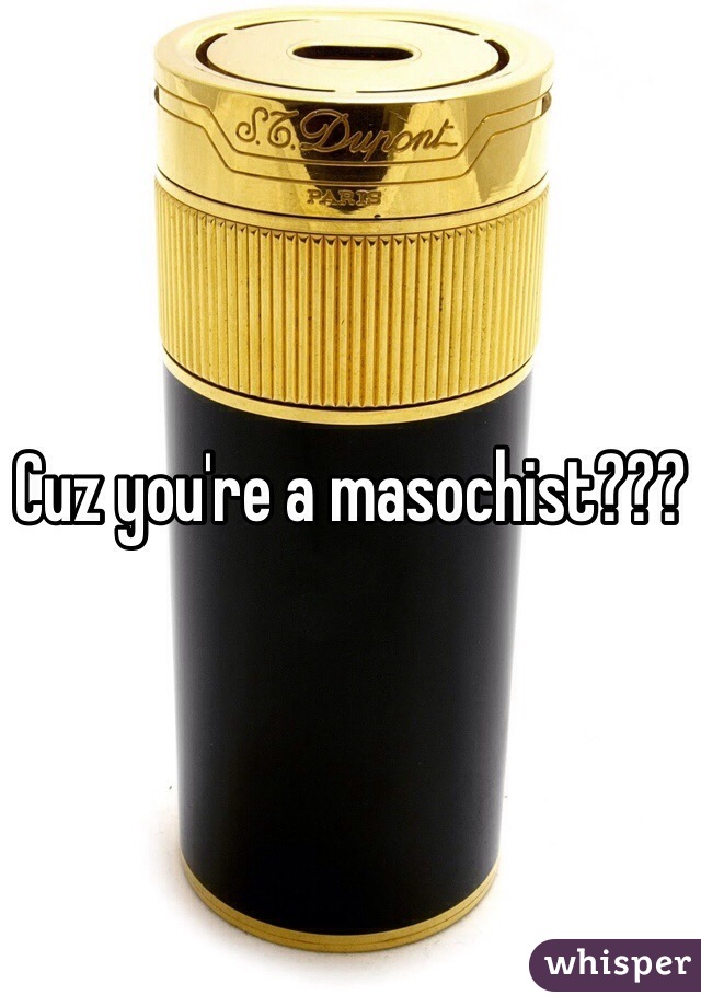 Cuz you're a masochist???