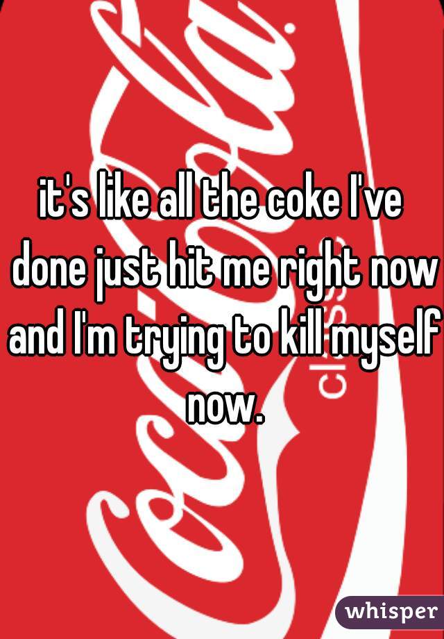 it's like all the coke I've done just hit me right now and I'm trying to kill myself now.