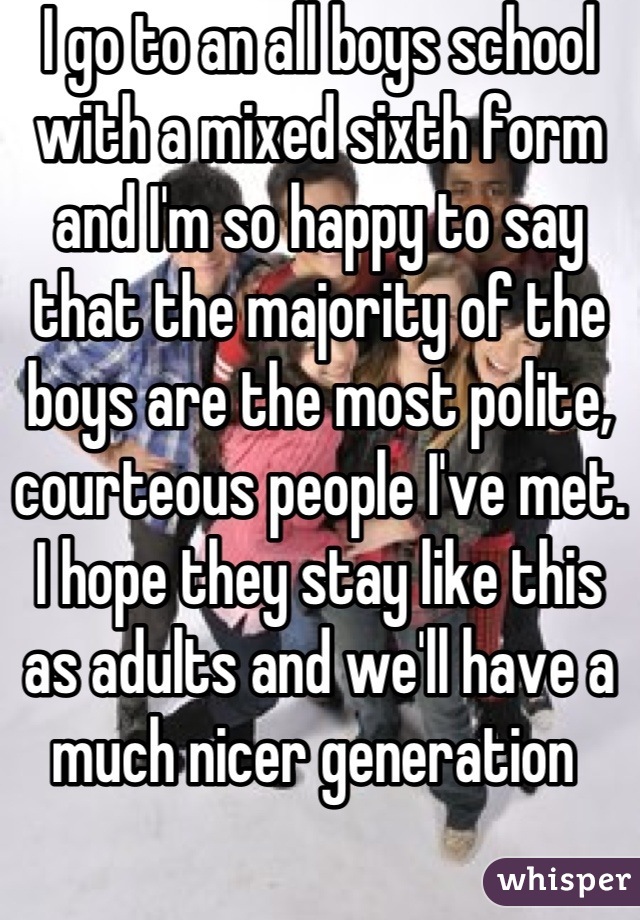 I go to an all boys school with a mixed sixth form and I'm so happy to say that the majority of the boys are the most polite, courteous people I've met. I hope they stay like this as adults and we'll have a much nicer generation 