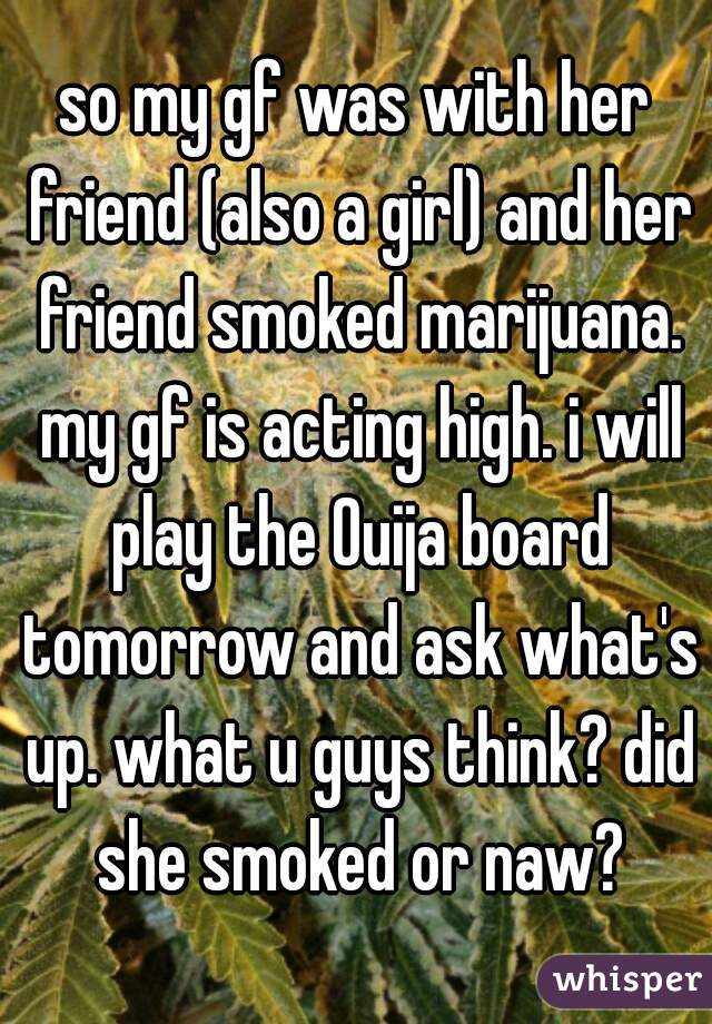 so my gf was with her friend (also a girl) and her friend smoked marijuana. my gf is acting high. i will play the Ouija board tomorrow and ask what's up. what u guys think? did she smoked or naw?