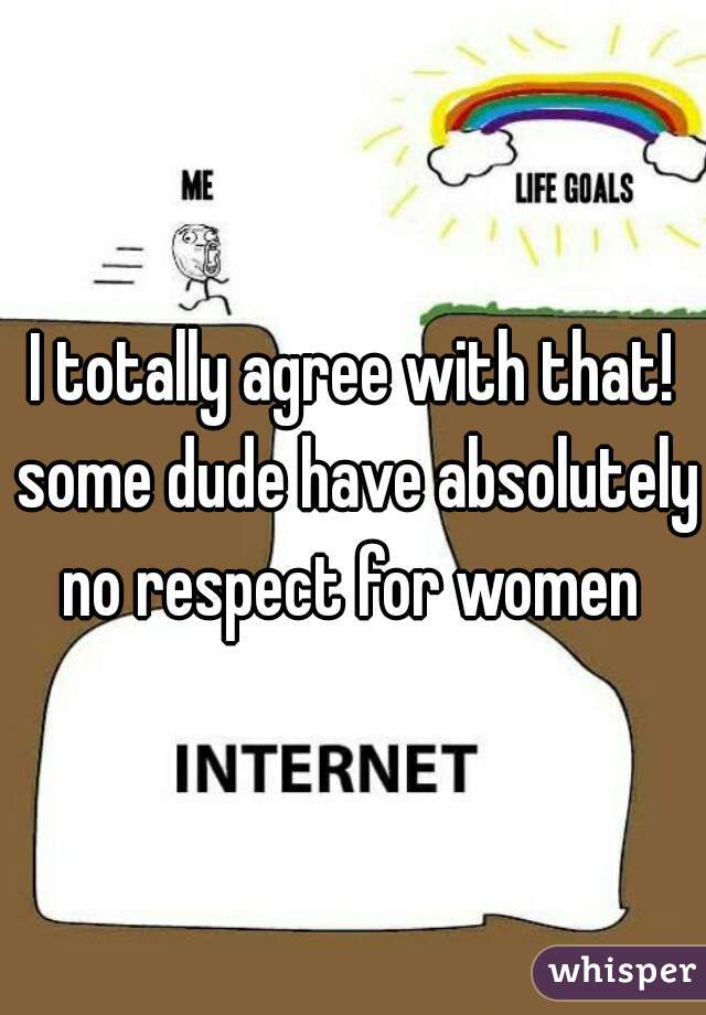 I totally agree with that! some dude have absolutely no respect for women 