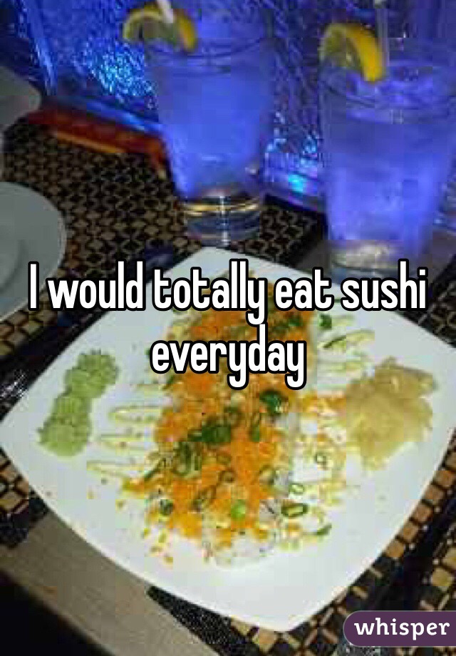 I would totally eat sushi everyday 