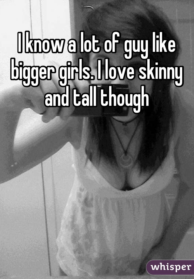 I know a lot of guy like bigger girls. I love skinny and tall though