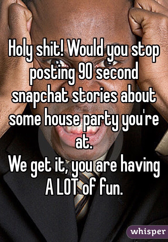 Holy shit! Would you stop posting 90 second snapchat stories about some house party you're at.
We get it, you are having A LOT of fun.