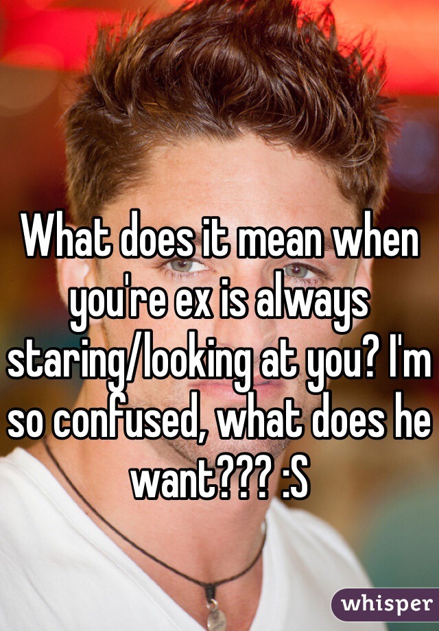 What does it mean when you're ex is always staring/looking at you? I'm so confused, what does he want??? :S