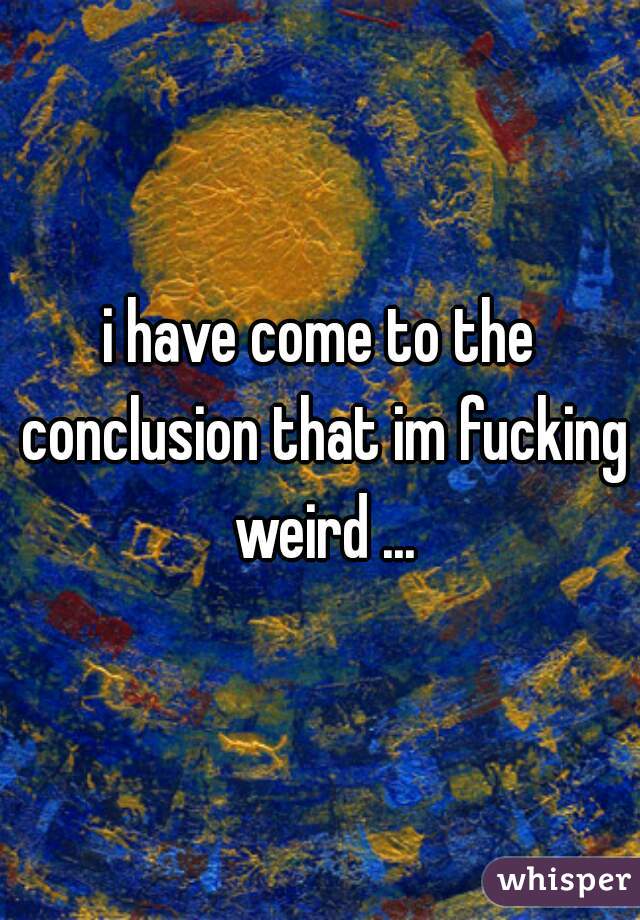 i have come to the conclusion that im fucking weird ...