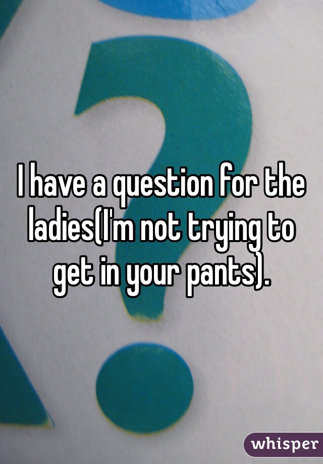 I have a question for the ladies(I'm not trying to get in your pants).
