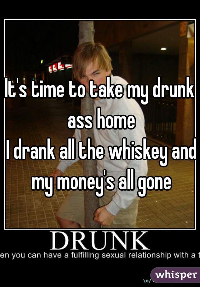 It's time to take my drunk ass home
 I drank all the whiskey and my money's all gone