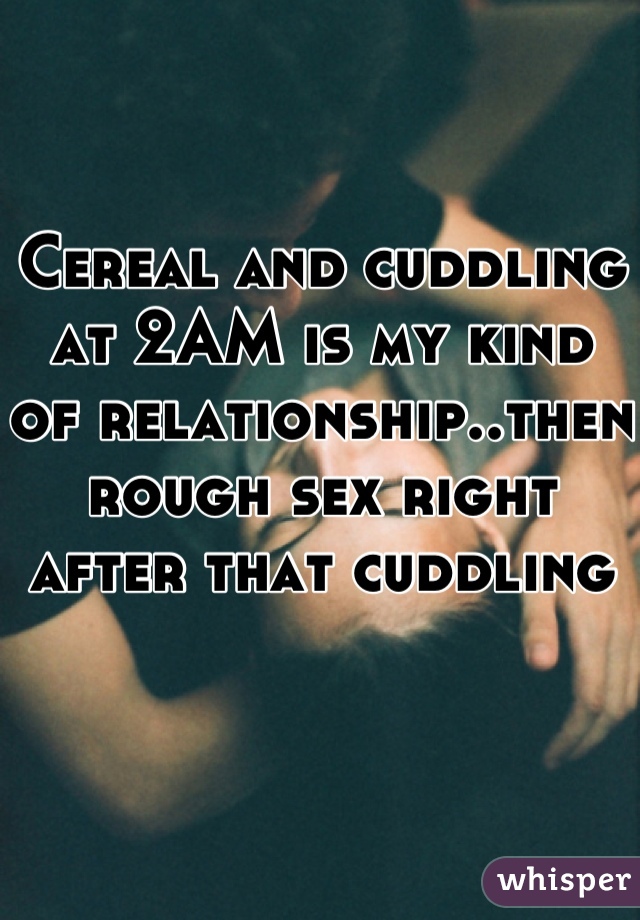 Cereal and cuddling at 2AM is my kind of relationship..then rough sex right after that cuddling 