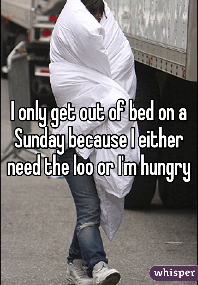 I only get out of bed on a Sunday because I either need the loo or I'm hungry