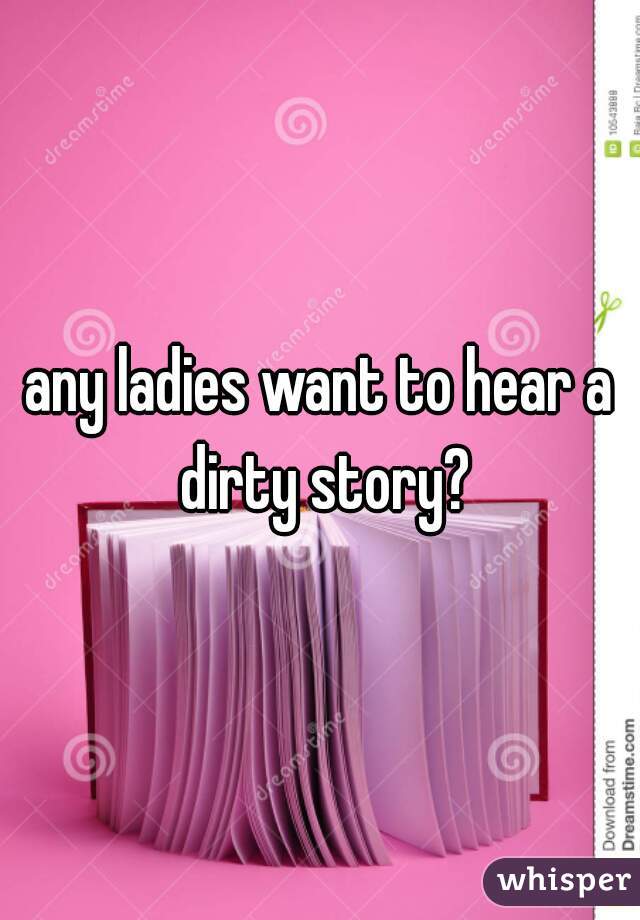any ladies want to hear a dirty story?