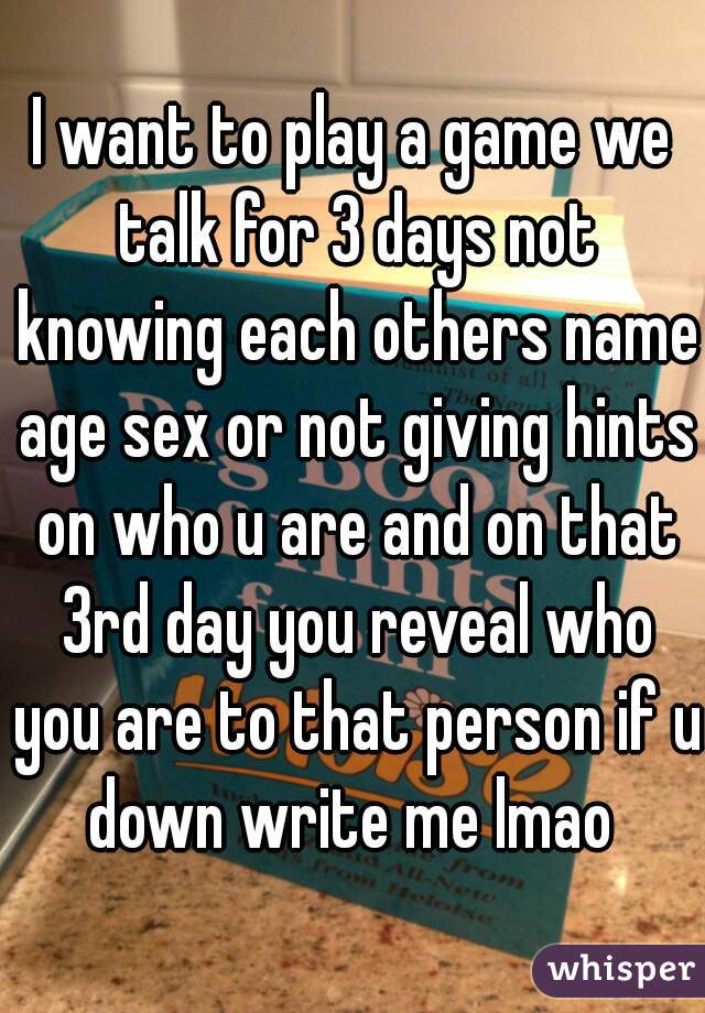 I want to play a game we talk for 3 days not knowing each others name age sex or not giving hints on who u are and on that 3rd day you reveal who you are to that person if u down write me lmao 