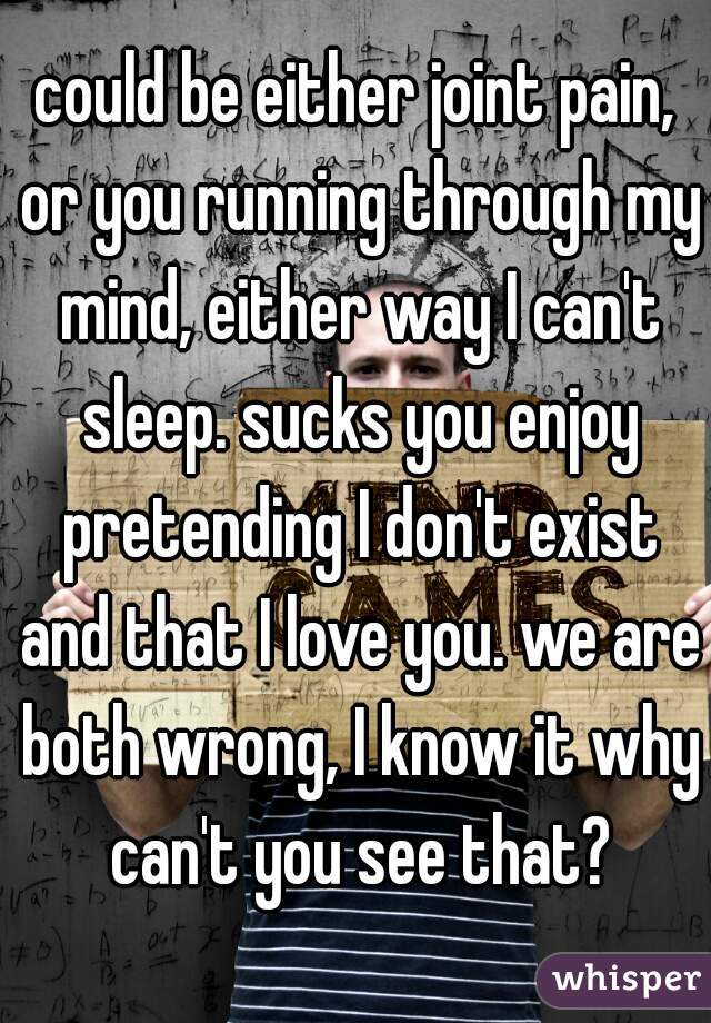 could be either joint pain, or you running through my mind, either way I can't sleep. sucks you enjoy pretending I don't exist and that I love you. we are both wrong, I know it why can't you see that?