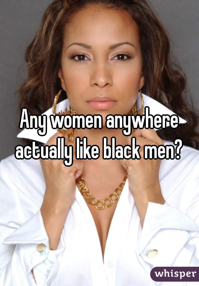 Any women anywhere actually like black men? 