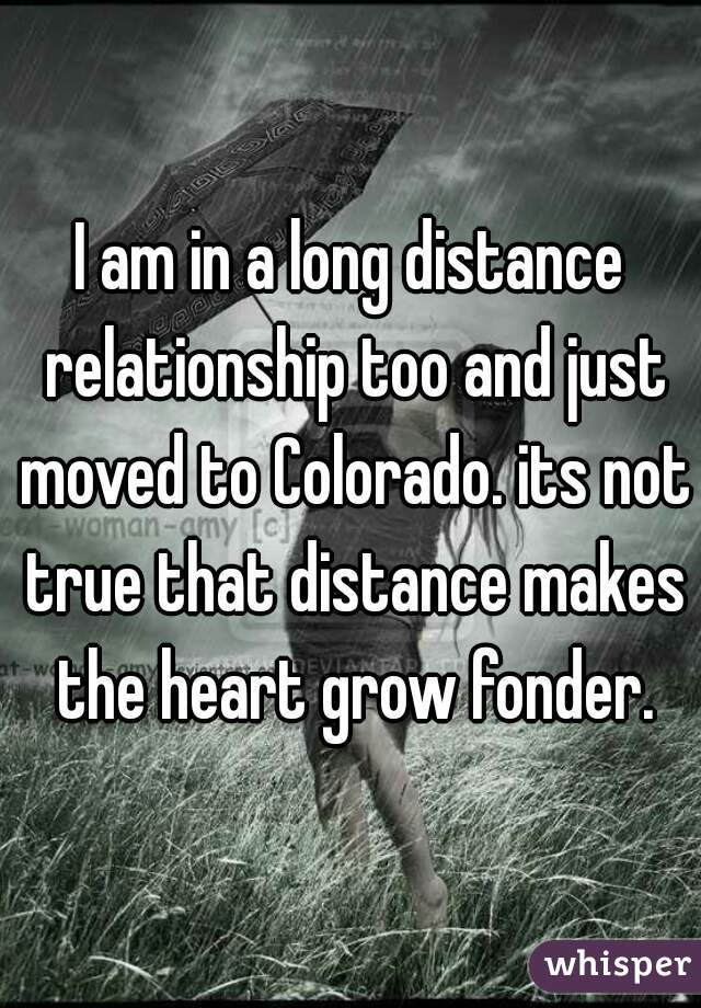 I am in a long distance relationship too and just moved to Colorado. its not true that distance makes the heart grow fonder.