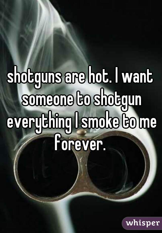 shotguns are hot. I want someone to shotgun everything I smoke to me forever. 