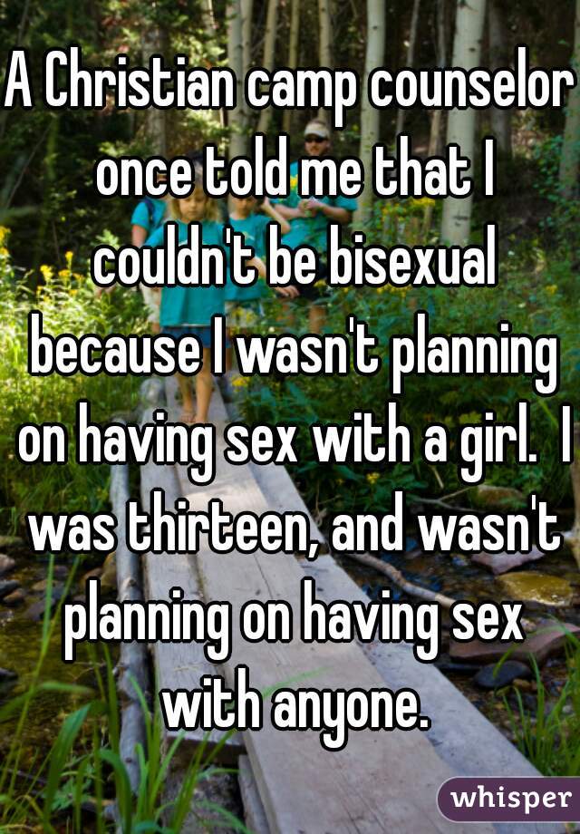 A Christian camp counselor once told me that I couldn't be bisexual because I wasn't planning on having sex with a girl.  I was thirteen, and wasn't planning on having sex with anyone.