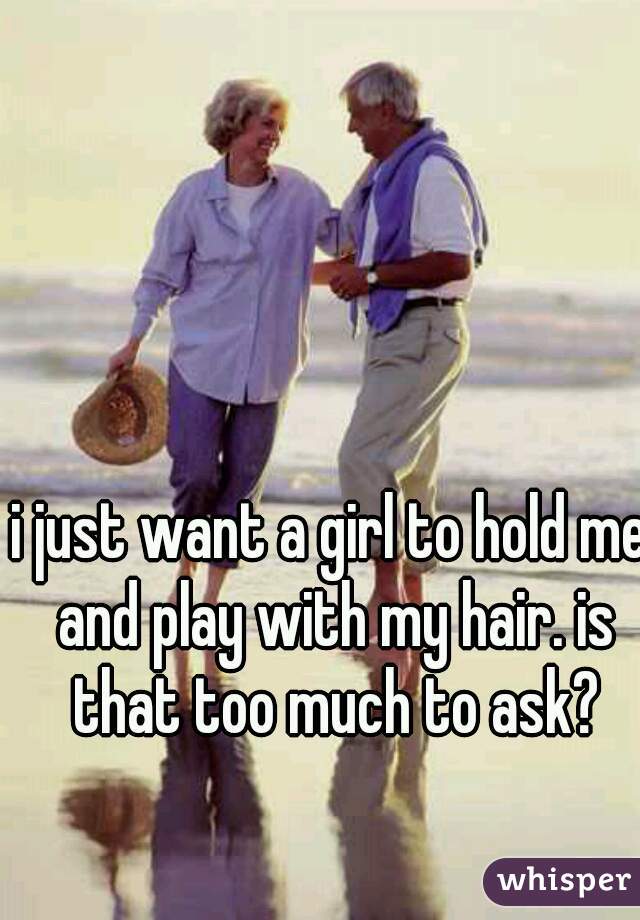i just want a girl to hold me and play with my hair. is that too much to ask?