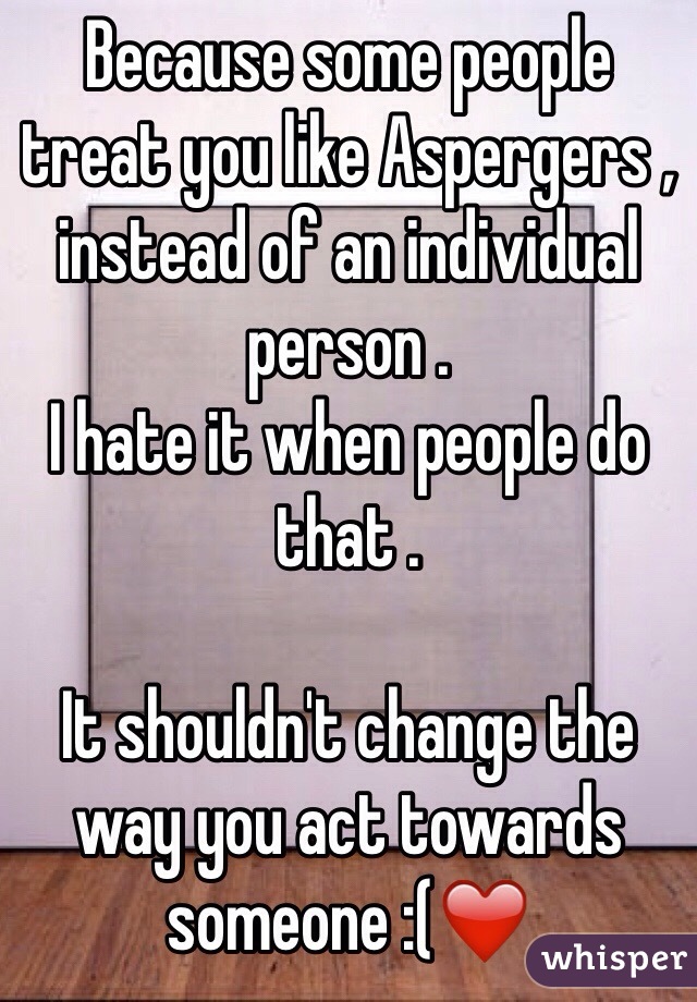 Because some people treat you like Aspergers , instead of an individual person .
I hate it when people do that .

It shouldn't change the way you act towards someone :(❤️