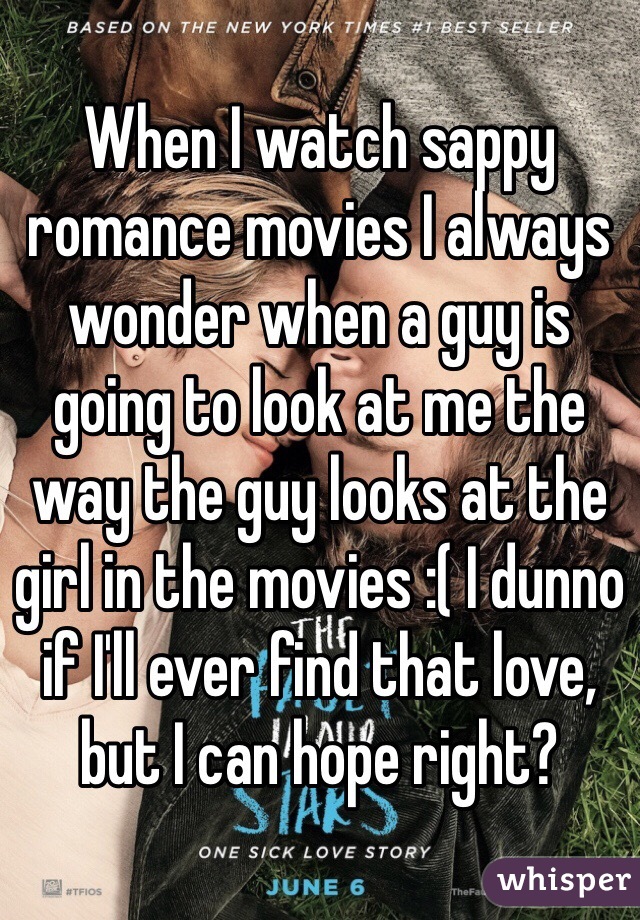 When I watch sappy romance movies I always wonder when a guy is going to look at me the way the guy looks at the girl in the movies :( I dunno if I'll ever find that love, but I can hope right?