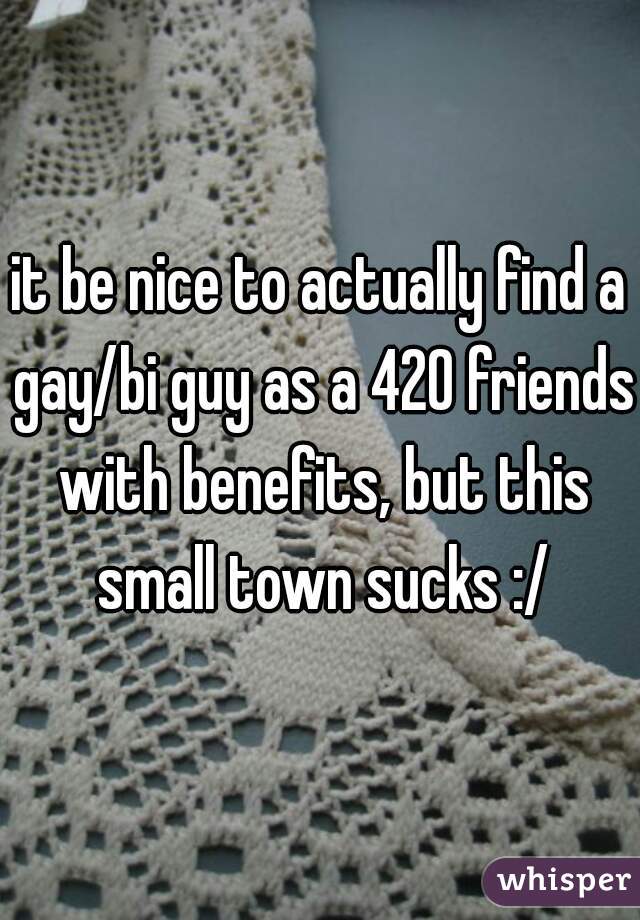 it be nice to actually find a gay/bi guy as a 420 friends with benefits, but this small town sucks :/