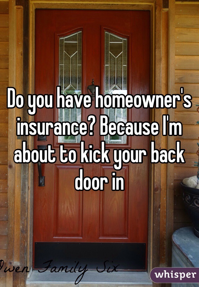Do you have homeowner's insurance? Because I'm about to kick your back door in