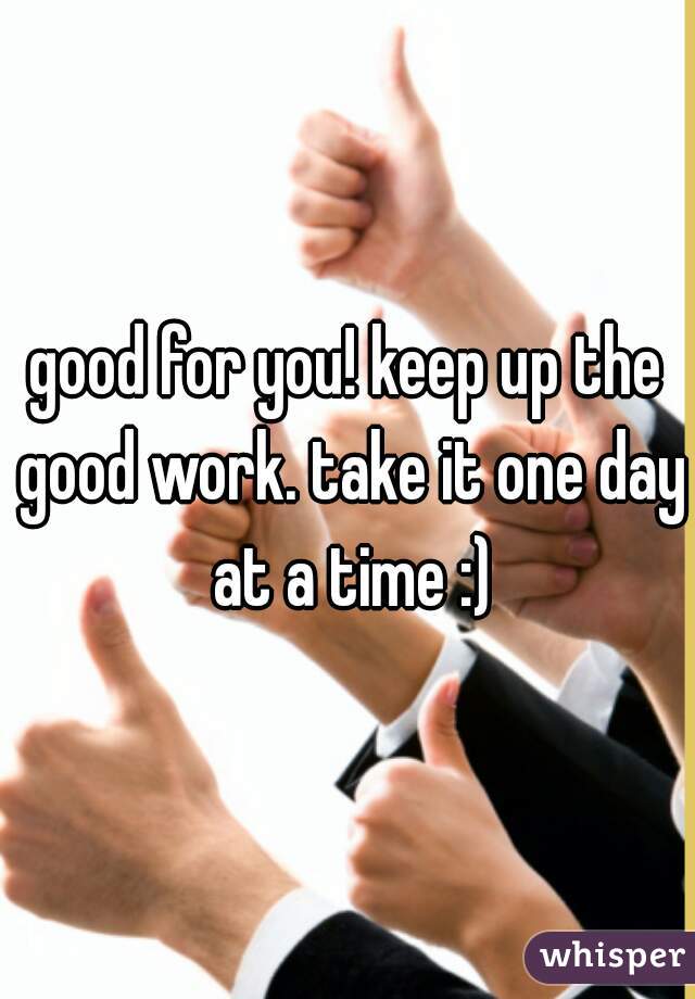 good for you! keep up the good work. take it one day at a time :)