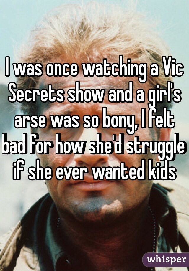 I was once watching a Vic Secrets show and a girl's arse was so bony, I felt bad for how she'd struggle if she ever wanted kids