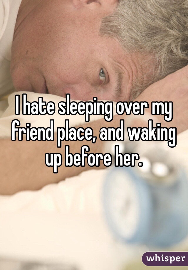 I hate sleeping over my friend place, and waking up before her.