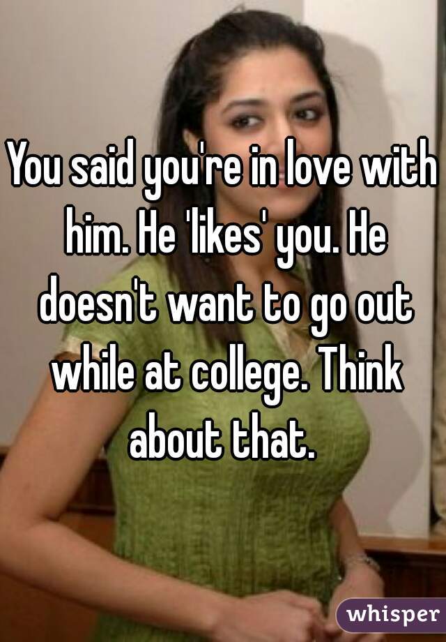 You said you're in love with him. He 'likes' you. He doesn't want to go out while at college. Think about that. 