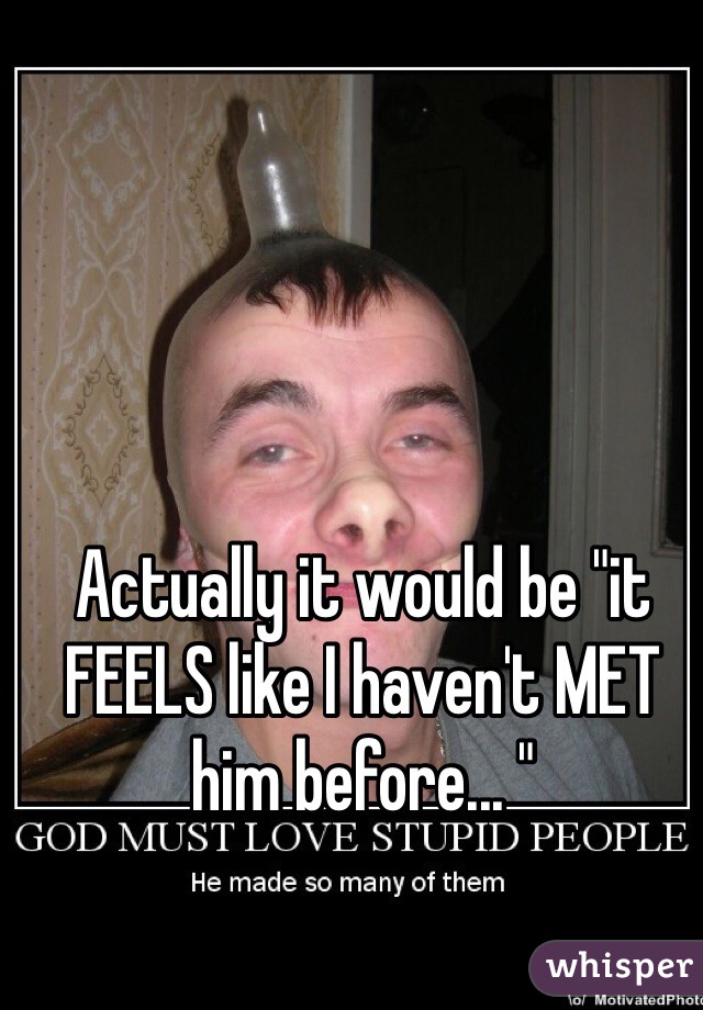 Actually it would be "it FEELS like I haven't MET him before... " 