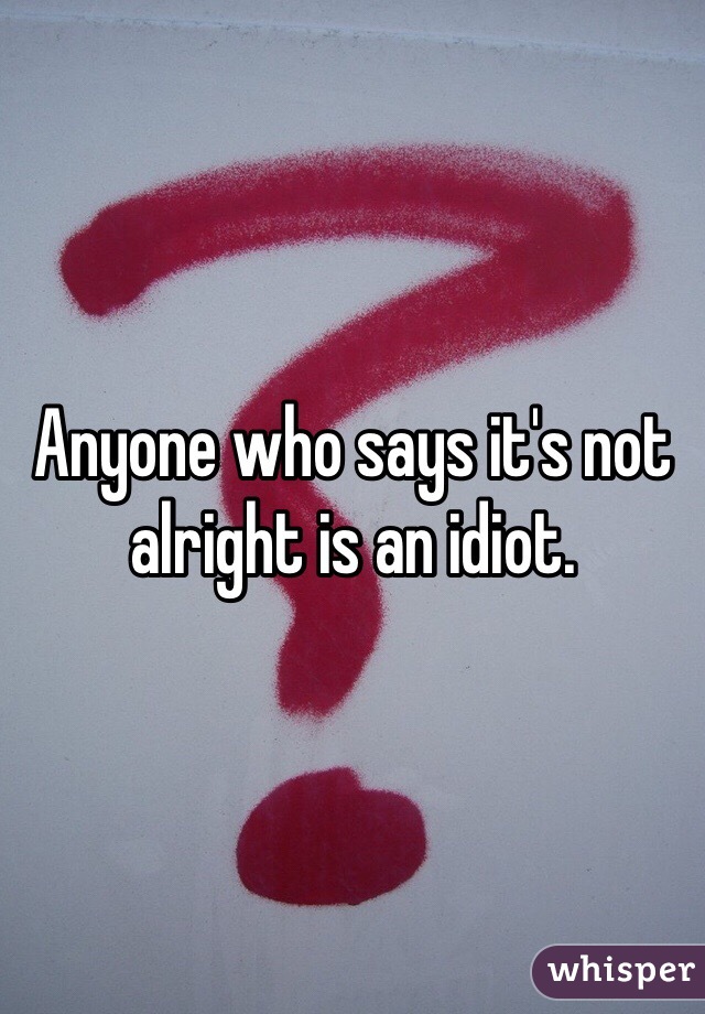 Anyone who says it's not alright is an idiot. 