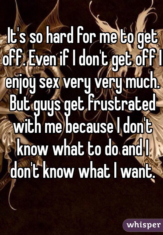 It's so hard for me to get off. Even if I don't get off I enjoy sex very very much. But guys get frustrated with me because I don't know what to do and I don't know what I want. 