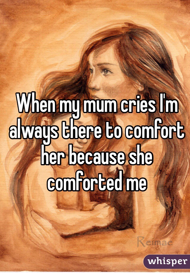 When my mum cries I'm always there to comfort her because she comforted me  