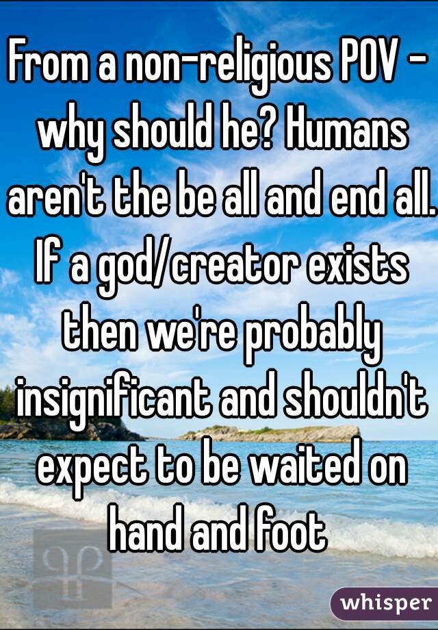 From a non-religious POV - why should he? Humans aren't the be all and end all. If a god/creator exists then we're probably insignificant and shouldn't expect to be waited on hand and foot 