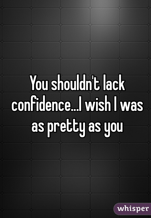 You shouldn't lack confidence...I wish I was as pretty as you
