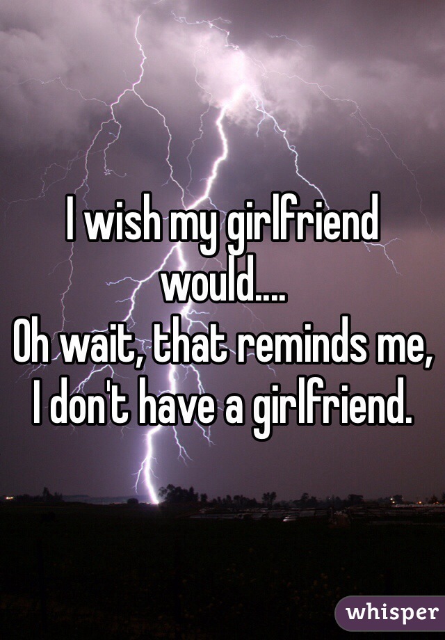 I wish my girlfriend would....
Oh wait, that reminds me,
I don't have a girlfriend. 