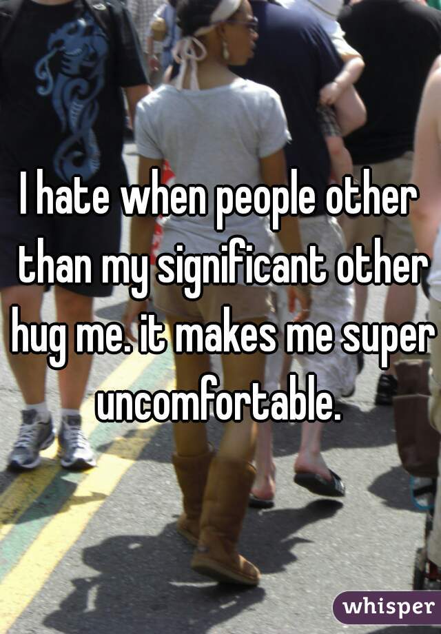 I hate when people other than my significant other hug me. it makes me super uncomfortable. 