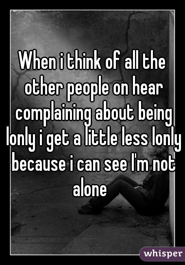 When i think of all the other people on hear complaining about being lonly i get a little less lonly because i can see I'm not alone  