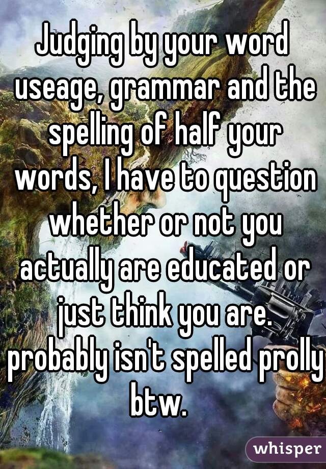 Judging by your word useage, grammar and the spelling of half your words, I have to question whether or not you actually are educated or just think you are. probably isn't spelled prolly btw.  