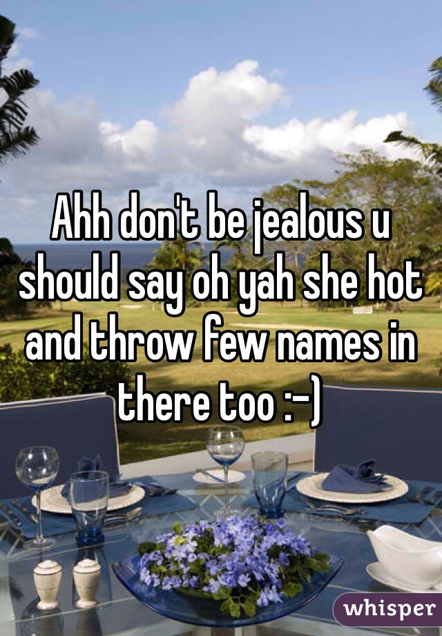 Ahh don't be jealous u should say oh yah she hot and throw few names in there too :-)