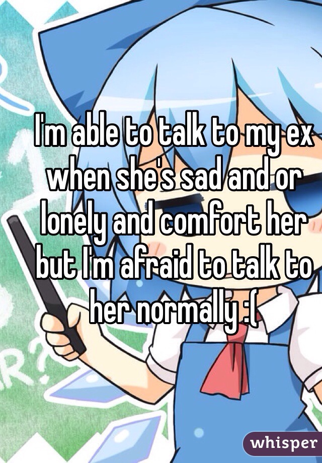 I'm able to talk to my ex when she's sad and or lonely and comfort her but I'm afraid to talk to her normally :(